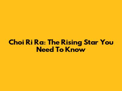 Choi Ri Ra: The Rising Star You Need To Know