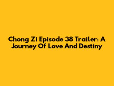 Chong Zi Episode 38 Trailer: A Journey Of Love And Destiny
