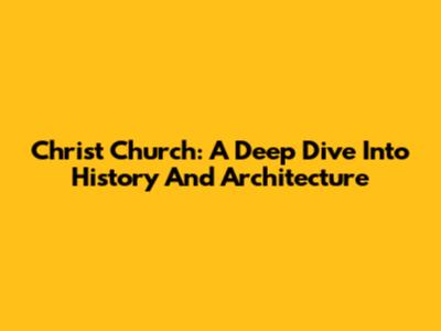 Christ Church: A Deep Dive Into History And Architecture