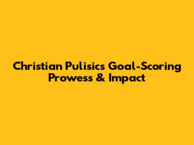 Christian Pulisic's Goal-Scoring Prowess & Impact