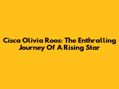 Cisca Olivia Roos: The Enthralling Journey Of A Rising Star