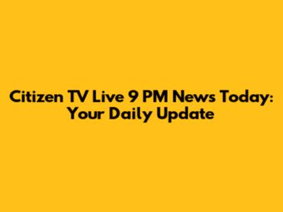 Citizen TV Live 9 PM News Today: Your Daily Update