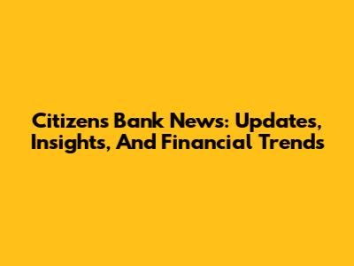 Citizens Bank News: Updates, Insights, And Financial Trends