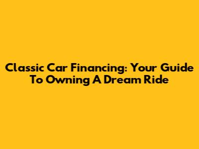 Classic Car Financing: Your Guide To Owning A Dream Ride