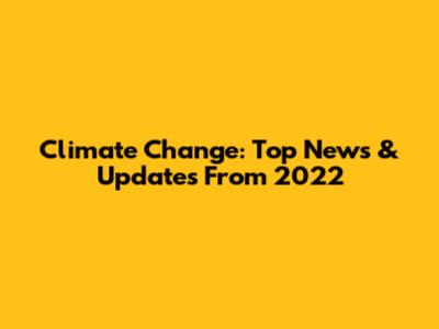 Climate Change: Top News & Updates From 2022