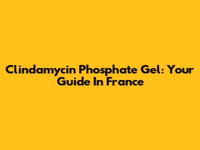 Clindamycin Phosphate Gel: Your Guide In France
