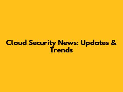 Cloud Security News: Updates & Trends