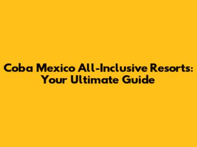 Coba Mexico All-Inclusive Resorts: Your Ultimate Guide
