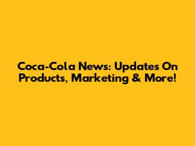 Coca-Cola News: Updates On Products, Marketing & More!
