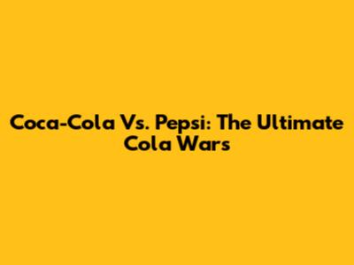 Coca-Cola Vs. Pepsi: The Ultimate Cola Wars