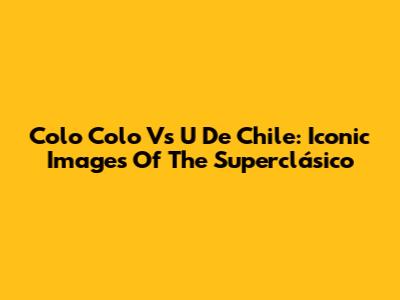 Colo Colo Vs U De Chile: Iconic Images Of The Superclásico