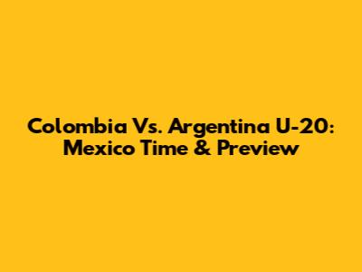 Colombia Vs. Argentina U-20: Mexico Time & Preview