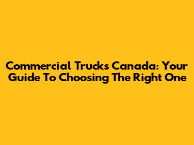 Commercial Trucks Canada: Your Guide To Choosing The Right One