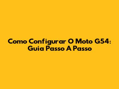 Como Configurar O Moto G54: Guia Passo A Passo