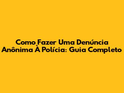 Como Fazer Uma Denúncia Anônima À Polícia: Guia Completo