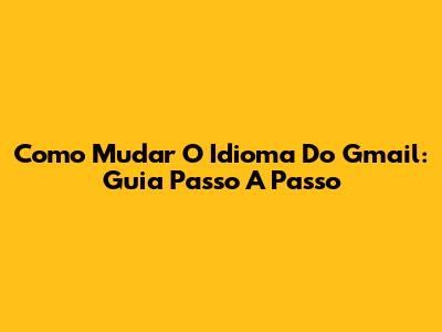Como Mudar O Idioma Do Gmail: Guia Passo A Passo