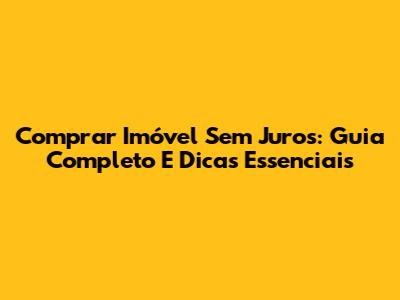 Comprar Imóvel Sem Juros: Guia Completo E Dicas Essenciais