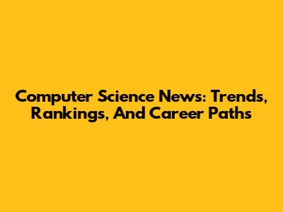 Computer Science News: Trends, Rankings, And Career Paths