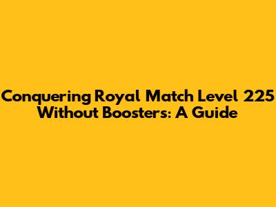 Conquering Royal Match Level 225 Without Boosters: A Guide