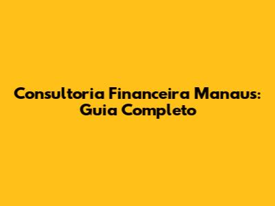 Consultoria Financeira Manaus: Guia Completo
