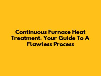 Continuous Furnace Heat Treatment: Your Guide To A Flawless Process