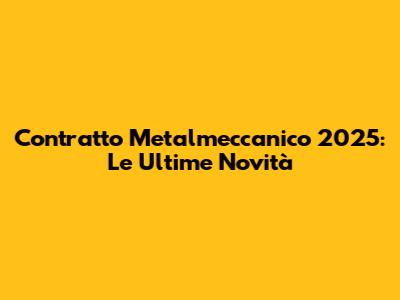 Contratto Metalmeccanico 2025: Le Ultime Novità