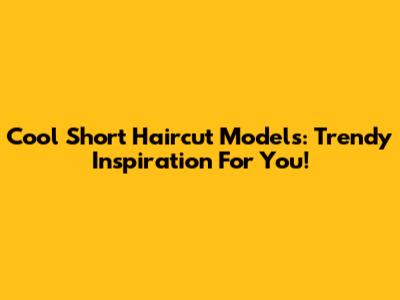 Cool Short Haircut Models: Trendy Inspiration For You!