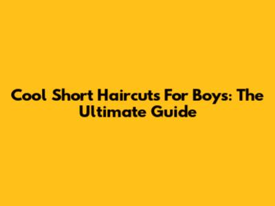 Cool Short Haircuts For Boys: The Ultimate Guide