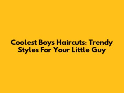 Coolest Boys' Haircuts: Trendy Styles For Your Little Guy