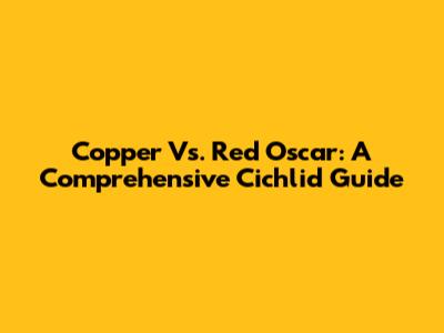 Copper Vs. Red Oscar: A Comprehensive Cichlid Guide