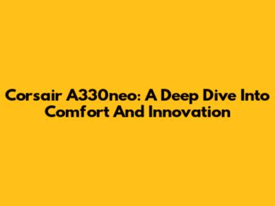 Corsair A330neo: A Deep Dive Into Comfort And Innovation