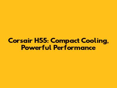 Corsair H55: Compact Cooling, Powerful Performance