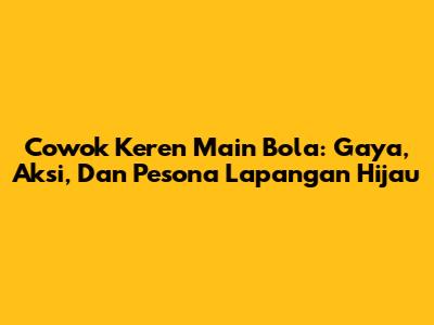 Cowok Keren Main Bola: Gaya, Aksi, Dan Pesona Lapangan Hijau