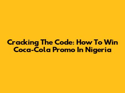 Cracking The Code: How To Win Coca-Cola Promo In Nigeria
