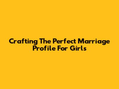 Crafting The Perfect Marriage Profile For Girls