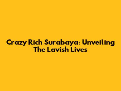 Crazy Rich Surabaya: Unveiling The Lavish Lives