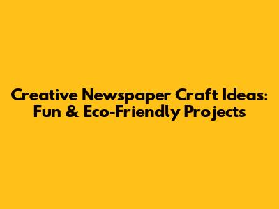 Creative Newspaper Craft Ideas: Fun & Eco-Friendly Projects
