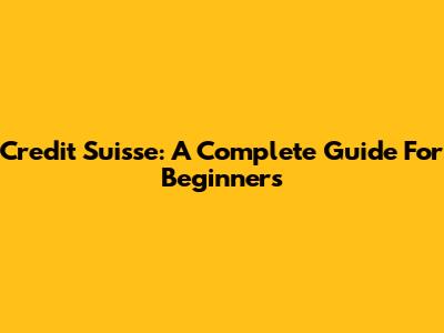 Credit Suisse: A Complete Guide For Beginners