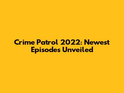 Crime Patrol 2022: Newest Episodes Unveiled
