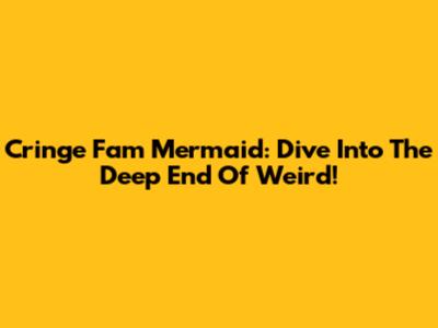 Cringe Fam Mermaid: Dive Into The Deep End Of Weird!