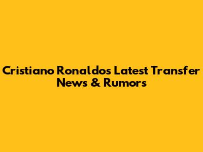 Cristiano Ronaldo's Latest Transfer News & Rumors