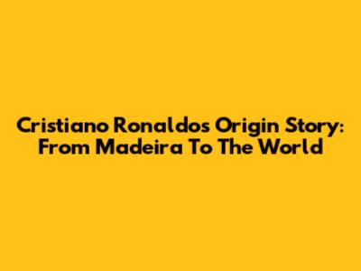 Cristiano Ronaldo's Origin Story: From Madeira To The World