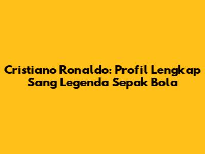 Cristiano Ronaldo: Profil Lengkap Sang Legenda Sepak Bola