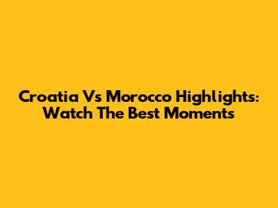 Croatia Vs Morocco Highlights: Watch The Best Moments