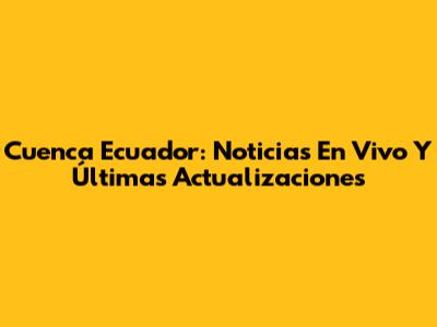 Cuenca Ecuador: Noticias En Vivo Y Últimas Actualizaciones