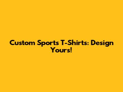 Custom Sports T-Shirts: Design Yours!