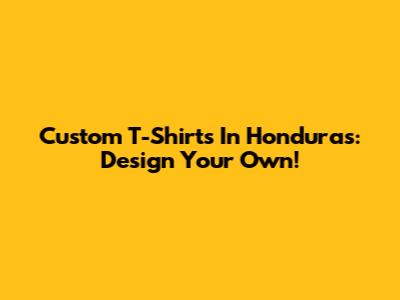 Custom T-Shirts In Honduras: Design Your Own!