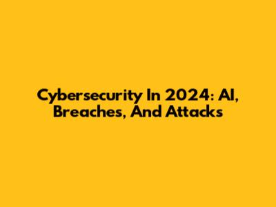 Cybersecurity In 2024: AI, Breaches, And Attacks