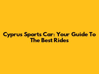 Cyprus Sports Car: Your Guide To The Best Rides