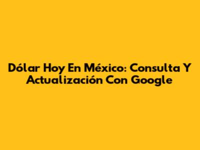 Dólar Hoy En México: Consulta Y Actualización Con Google